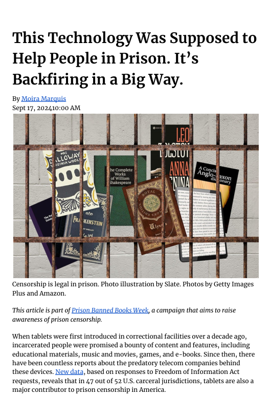 This Technology Was Supposed to Help People in Prison. It’s Backfiring in a Big Way.  By Moira Marquis Sept17,202410:00 AM  1[ JWLUI F  A  AQ)  Censorship is legal in prison. Photo illustration by Slate. Photos by Getty Images Plus and Amazon.  “This article is part of Prison Banned Books Week, a campaign that aims to raise ‘awareness of prison censorship.  ‘When tablets were first introduced in correctional facilities over a decade ago, incarcerated people were promised a bounty of content and features, including educational materials, music and movies, games, and e-books. Since then, there ‘have been countless reports about the predatory telecom companies behind these devices. New data, based on responses to Freedom of Information Act requests, reveals that in 47 out of 52 USS. carceral jurisdictions, tablets are also a major contributor to prison censorship in America. 